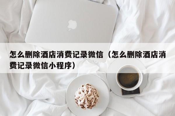 怎么删除酒店消费记录微信（怎么删除酒店消费记录微信小程序）