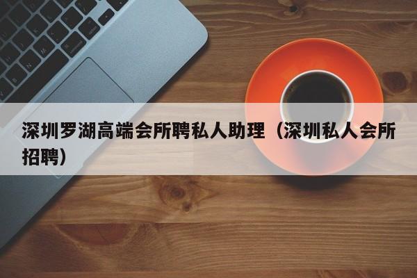 深圳罗湖高端会所聘私人助理（深圳私人会所招聘）