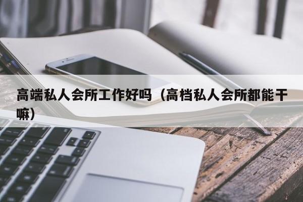 高端私人会所工作好吗（高档私人会所都能干嘛）