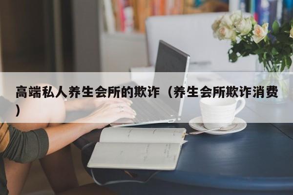 高端私人养生会所的欺诈（养生会所欺诈消费）