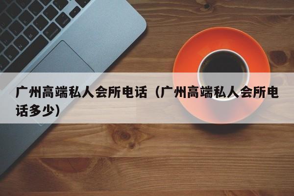 广州高端私人会所电话（广州高端私人会所电话多少）