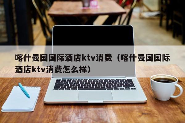 喀什曼国国际酒店ktv消费（喀什曼国国际酒店ktv消费怎么样）