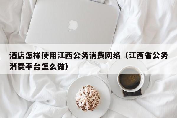 酒店怎样使用江西公务消费网络（江西省公务消费平台怎么做）