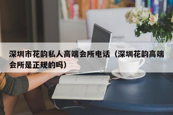 深圳市花韵私人高端会所电话（深圳花韵高端会所是正规的吗）