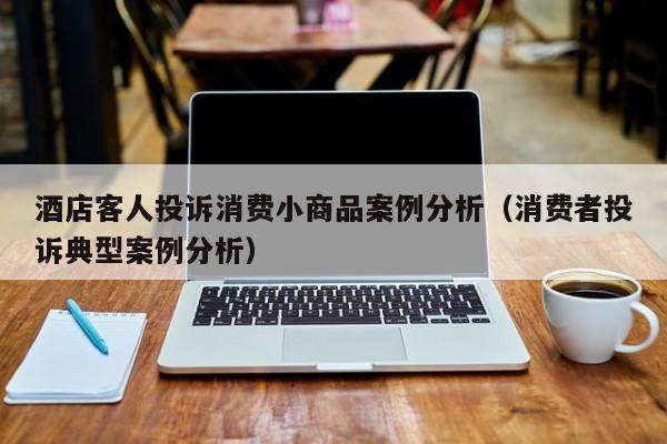 酒店客人投诉消费小商品案例分析（消费者投诉典型案例分析）