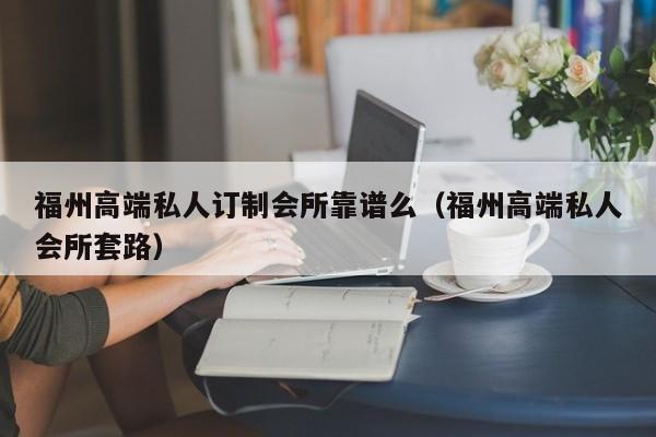 福州高端私人订制会所靠谱么（福州高端私人会所套路）