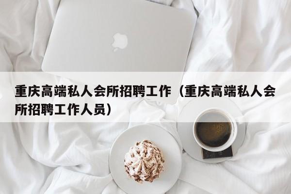 重庆高端私人会所招聘工作（重庆高端私人会所招聘工作人员）