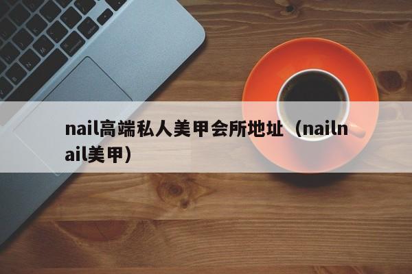 nail高端私人美甲会所地址（nailnail美甲）