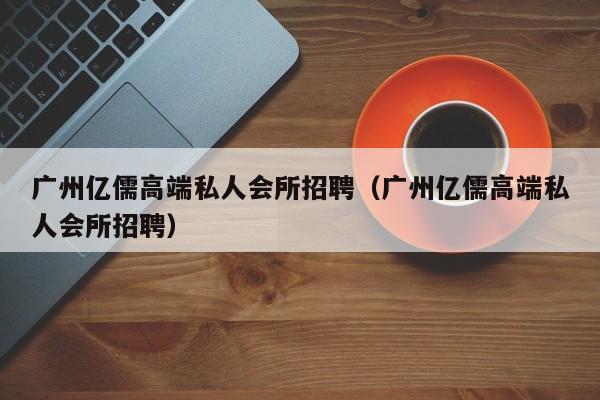 广州亿儒高端私人会所招聘（广州亿儒高端私人会所招聘）