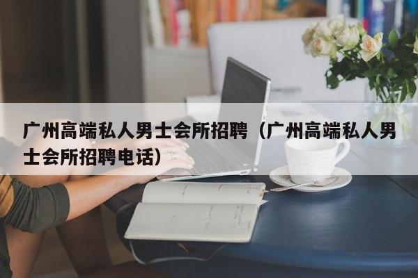 广州高端私人男士会所招聘（广州高端私人男士会所招聘电话）