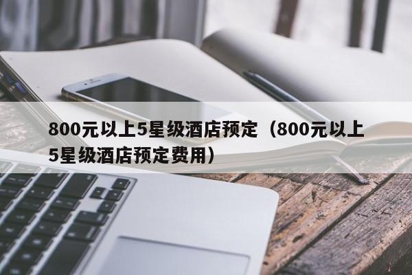 800元以上5星级酒店预定（800元以上5星级酒店预定费用）