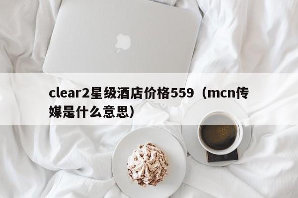 clear2星级酒店价格559（mcn传媒是什么意思）