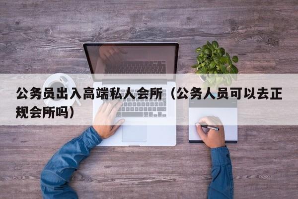 公务员出入高端私人会所（公务人员可以去正规会所吗）