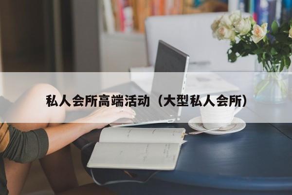 私人会所高端活动（大型私人会所）