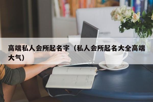 高端私人会所起名字（私人会所起名大全高端大气）