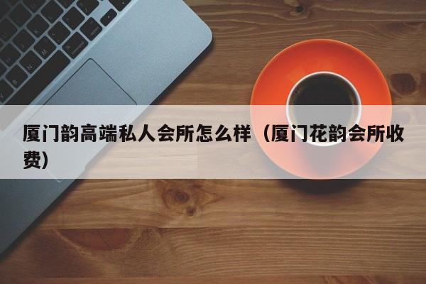 厦门韵高端私人会所怎么样（厦门花韵会所收费）