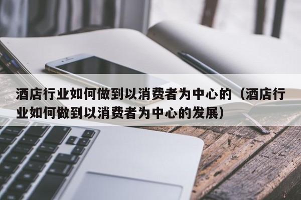 酒店行业如何做到以消费者为中心的（酒店行业如何做到以消费者为中心的发展）