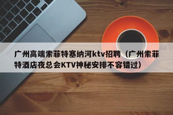 广州高端索菲特塞纳河ktv招聘（广州索菲特酒店夜总会KTV神秘安排不容错过）