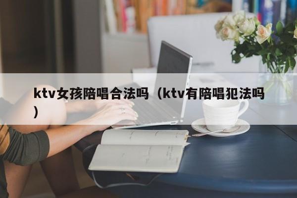 ktv女孩陪唱歌合法吗（ktv有陪唱歌犯法吗）