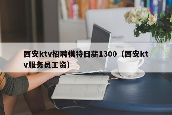 西安ktv招聘模特日薪1300（西安ktv服务员工资）