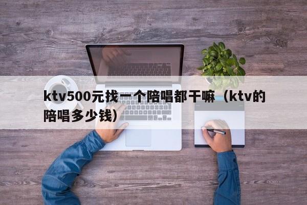 ktv500元找一个陪唱歌都干嘛（ktv的陪唱歌多少钱）