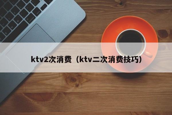 ktv2次消费（ktv二次消费技巧）