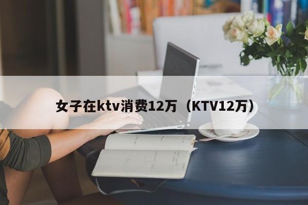 女子在ktv消费12万（KTV12万）