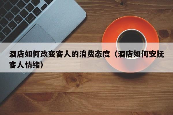 酒店如何改变客人的消费态度（酒店如何安抚客人情绪）