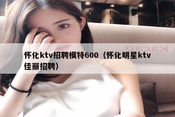 怀化ktv招聘模特600（怀化明星ktv佳丽招聘）