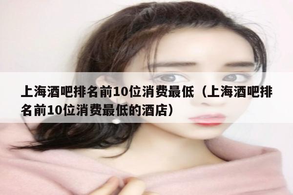 上海酒吧排名前10位消费最低（上海酒吧排名前10位消费最低的酒店）