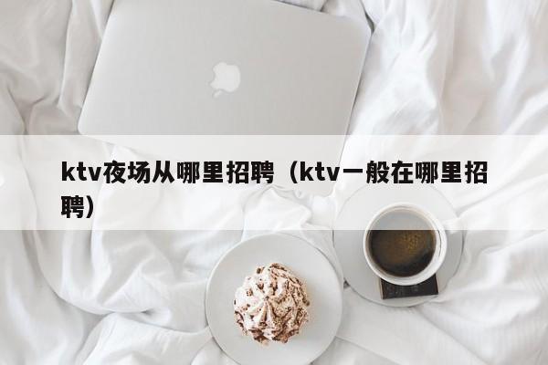 ktv夜场从哪里招聘（ktv一般在哪里招聘）