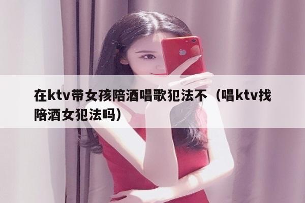 在ktv带女孩陪酒喝唱歌犯法不（唱ktv找陪酒喝女犯法吗）