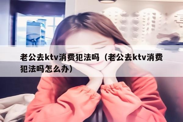 老公去ktv消费犯法吗（老公去ktv消费犯法吗怎么办）