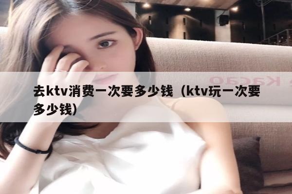 去ktv消费一次要多少钱（ktv玩一次要多少钱）