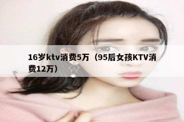 16岁ktv消费5万（95后女孩KTV消费12万）