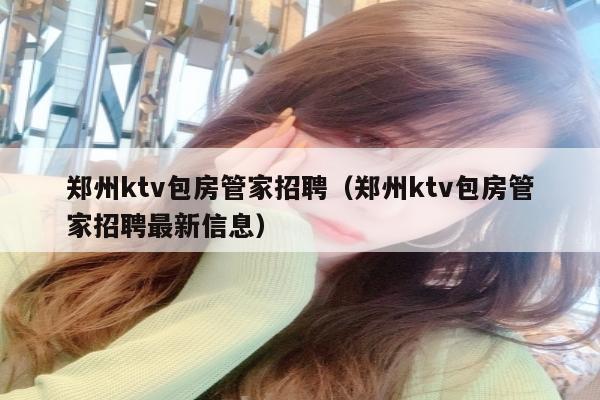 郑州ktv包房管家招聘（郑州ktv包房管家招聘最新信息）