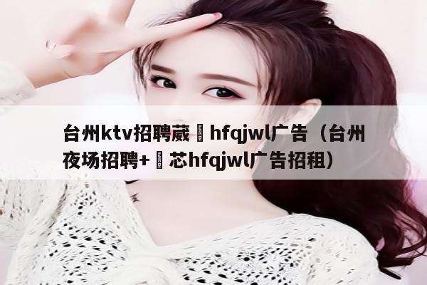 台州ktv招聘葳訫hfqjwl广告（台州夜场招聘+嶶芯hfqjwl广告招租）