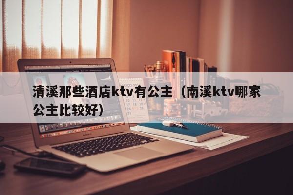 清溪那些酒店ktv有公主（南溪ktv哪家公主比较好）