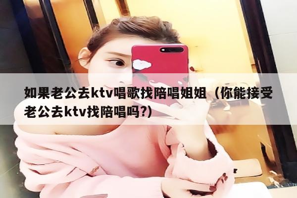 如果老公去ktv唱歌找陪唱歌姐姐（你能接受老公去ktv找陪唱歌吗?）