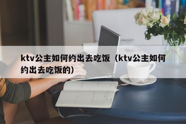 ktv公主如何约出去吃饭（ktv公主如何约出去吃饭的）