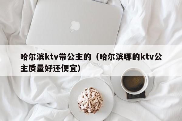 哈尔滨ktv带公主的（哈尔滨哪的ktv公主质量好还便宜）