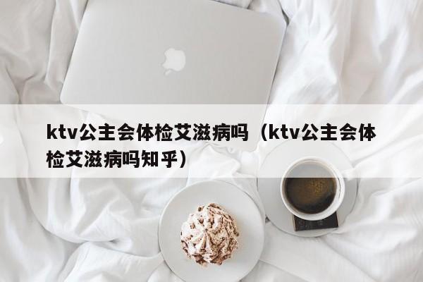 ktv公主会体检艾滋病吗（ktv公主会体检艾滋病吗知乎）