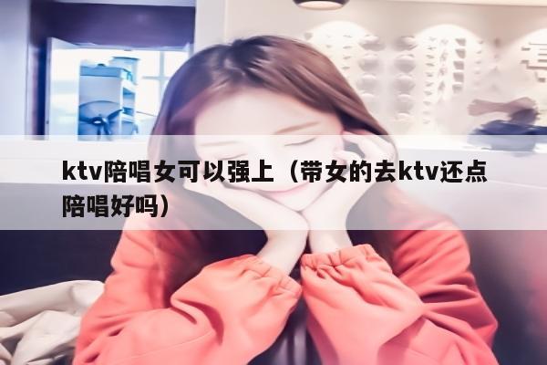 ktv陪唱歌女可以强上（带女的去ktv还点陪唱歌好吗）