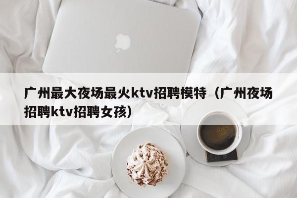 广州最大夜场最火ktv招聘模特（广州夜场招聘ktv招聘女孩）