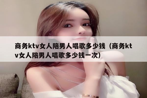 商务ktv女人陪男人唱歌多少钱（商务ktv女人陪男人唱歌多少钱一次）