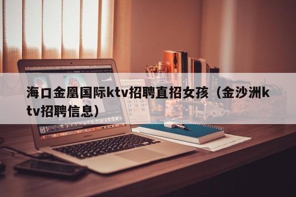 海口金凰国际ktv招聘直招女孩（金沙洲ktv招聘信息）