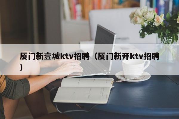 厦门新壹城ktv招聘（厦门新开ktv招聘）