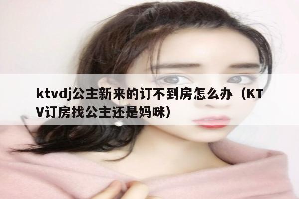 ktvdj公主新来的订不到房怎么办（KTV订房找公主还是妈咪）