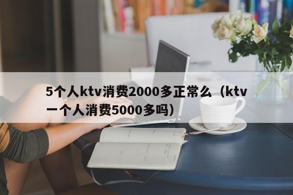 5个人ktv消费2000多正常么（ktv一个人消费5000多吗）