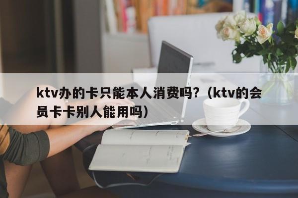 ktv办的卡只能本人消费吗?（ktv的会员卡卡别人能用吗）